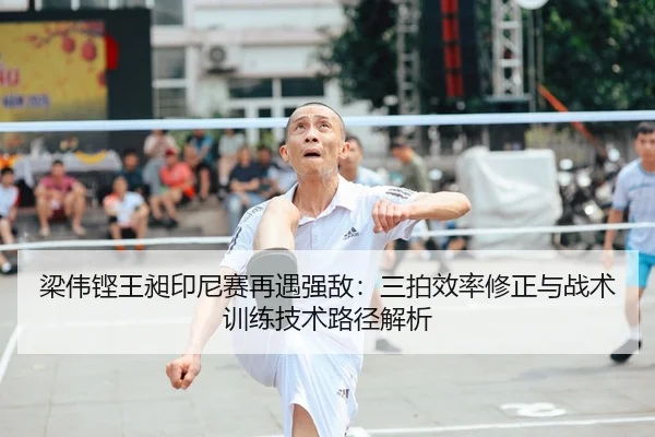 梁伟铿王昶印尼赛再遇强敌：三拍效率修正与战术训练技术路径解析