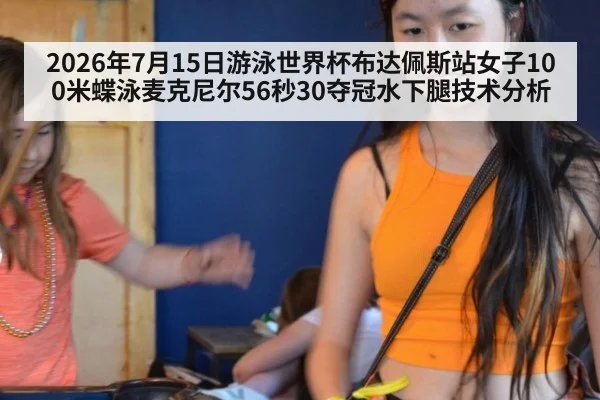 2026年7月15日游泳世界杯布达佩斯站女子100米蝶泳麦克尼尔56秒30夺冠水下腿技术分析