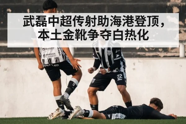 武磊中超传射助海港登顶,本土金靴争夺白热化